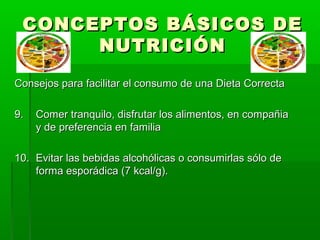 CONCEPTOS BÁSICOS DECONCEPTOS BÁSICOS DE
NUTRICIÓNNUTRICIÓN
Consejos para facilitar el consumo de una Dieta CorrectaConsejos para facilitar el consumo de una Dieta Correcta
9.9. Comer tranquilo, disfrutar los alimentos, en compañiaComer tranquilo, disfrutar los alimentos, en compañia
y de preferencia en familiay de preferencia en familia
10.10. Evitar las bebidas alcohólicas o consumirlas sólo deEvitar las bebidas alcohólicas o consumirlas sólo de
forma esporádica (7 kcal/g).forma esporádica (7 kcal/g).
 