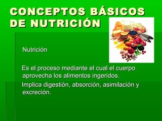 CONCEPTOS BÁSICOSCONCEPTOS BÁSICOS
DE NUTRICIÓNDE NUTRICIÓN
NutriciónNutrición
Es el proceso mediante el cual el cuerpoEs el proceso mediante el cual el cuerpo
aprovecha los alimentos ingeridos.aprovecha los alimentos ingeridos.
Implica digestión, absorción, asimilación yImplica digestión, absorción, asimilación y
excreción.excreción.
 