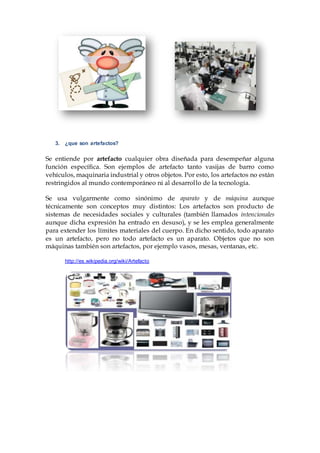 3. ¿que son artefactos?
Se entiende por artefacto cualquier obra diseñada para desempeñar alguna
función específica. Son ejemplos de artefacto tanto vasijas de barro como
vehículos, maquinaria industrial y otros objetos. Por esto, los artefactos no están
restringidos al mundo contemporáneo ni al desarrollo de la tecnología.
Se usa vulgarmente como sinónimo de aparato y de máquina aunque
técnicamente son conceptos muy distintos: Los artefactos son producto de
sistemas de necesidades sociales y culturales (también llamados intencionales
aunque dicha expresión ha entrado en desuso), y se les emplea generalmente
para extender los límites materiales del cuerpo. En dicho sentido, todo aparato
es un artefacto, pero no todo artefacto es un aparato. Objetos que no son
máquinas también son artefactos, por ejemplo vasos, mesas, ventanas, etc.
http://es.wikipedia.org/wiki/Artefacto
 