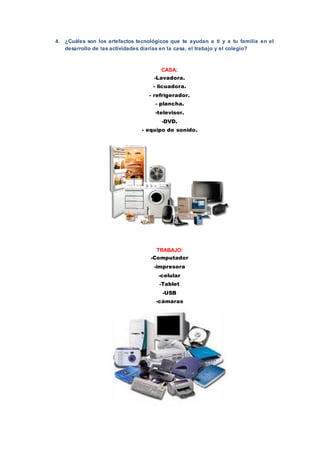 4. ¿Cuáles son los artefactos tecnológicos que te ayudan a ti y a tu familia en el
desarrollo de las actividades diarias en la casa, el trabajo y el colegio?
CASA:
-Lavadora.
- licuadora.
- refrigerador.
- plancha.
-televisor.
-DVD.
- equipo de sonido.
TRABAJO:
-Computador
-impresora
-celular
-Tablet
-USB
-cámaras
 