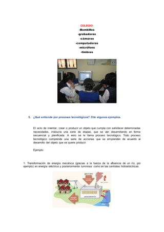 COLEGIO:
-Bombillos
-grabadoras
-cámaras
-computadoras
-micrófono
-timbres
5. ¿Qué entiende por procesos tecnológicos? Cite algunos ejemplos.
El acto de inventar, crear o producir un objeto que cumpla con satisfacer determinadas
necesidades, involucra una serie de etapas, que se van desarrollando en forma
secuencial y planificada. A esto se le llama proceso tecnológico. Todo proceso
tecnológico comprende una serie de acciones que se emprenden de acuerdo al
desarrollo del objeto que se quiere producir.
Ejemplo:
1: Transformación de energía mecánica (gracias a la fuerza de la afluencia de un río, por
ejemplo) en energía eléctrica y posteriormente luminosa: como en las centrales hidroeléctricas.
 