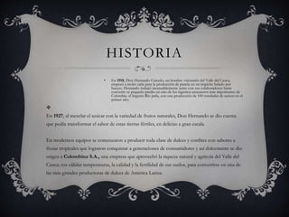 HISTORIA
• En 1918, Don Hernando Caicedo, un hombre visionario del Valle del Cauca,
empezó a moler caña para la producción de panela en un trapiche halado por
bueyes. Hernando trabajó incansablemente junto con sus colaboradores hasta
convertir su pequeño predio en uno de los ingenios azucareros más importantes de
Colombia: el Ingenio Rio paila, con una producción de 100 toneladas de azúcar en el
primer año.

En 1927, al mezclar el azúcar con la variedad de frutos naturales, Don Hernando se dio cuenta
que podía transformar el sabor de estas tierras fértiles, en delicias a gran escala.
En modernos equipos se comenzaron a producir toda clase de dulces y confites con sabores a
frutas tropicales que lograron conquistar a generaciones de consumidores y así dulcemente se dio
origen a Colombina S.A., una empresa que aprovechó la riqueza natural y agrícola del Valle del
Cauca; sus cálidas temperaturas, la calidad y la fertilidad de sus suelos, para convertirse en una de
las más grandes productoras de dulces de América Latina.
 