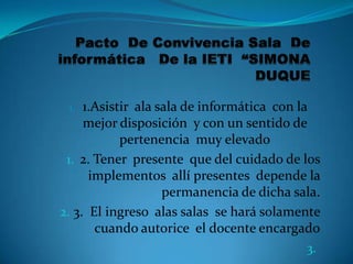 1.  1.Asistir ala sala de informática con la
     mejor disposición y con un sentido de
            pertenencia muy elevado
 1. 2. Tener presente que del cuidado de los
      implementos allí presentes depende la
                    permanencia de dicha sala.
2. 3. El ingreso alas salas se hará solamente
       cuando autorice el docente encargado
                                             3.
 