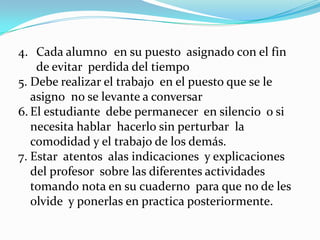 4. Cada alumno en su puesto asignado con el fin
    de evitar perdida del tiempo
5. Debe realizar el trabajo en el puesto que se le
   asigno no se levante a conversar
6. El estudiante debe permanecer en silencio o si
   necesita hablar hacerlo sin perturbar la
   comodidad y el trabajo de los demás.
7. Estar atentos alas indicaciones y explicaciones
   del profesor sobre las diferentes actividades
   tomando nota en su cuaderno para que no de les
   olvide y ponerlas en practica posteriormente.
 