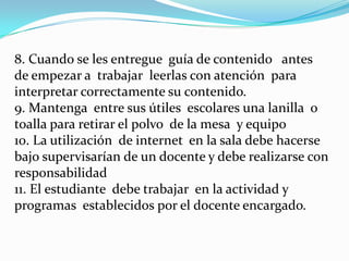 8. Cuando se les entregue guía de contenido antes
de empezar a trabajar leerlas con atención para
interpretar correctamente su contenido.
9. Mantenga entre sus útiles escolares una lanilla o
toalla para retirar el polvo de la mesa y equipo
10. La utilización de internet en la sala debe hacerse
bajo supervisarían de un docente y debe realizarse con
responsabilidad
11. El estudiante debe trabajar en la actividad y
programas establecidos por el docente encargado.
 