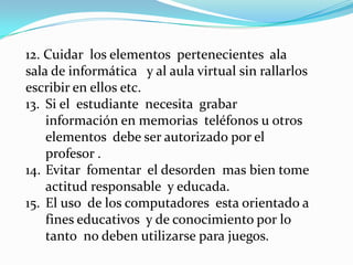 12. Cuidar los elementos pertenecientes ala
sala de informática y al aula virtual sin rallarlos
escribir en ellos etc.
13. Si el estudiante necesita grabar
    información en memorias teléfonos u otros
    elementos debe ser autorizado por el
    profesor .
14. Evitar fomentar el desorden mas bien tome
    actitud responsable y educada.
15. El uso de los computadores esta orientado a
    fines educativos y de conocimiento por lo
    tanto no deben utilizarse para juegos.
 