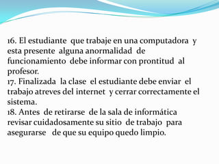 16. El estudiante que trabaje en una computadora y
esta presente alguna anormalidad de
funcionamiento debe informar con prontitud al
profesor.
17. Finalizada la clase el estudiante debe enviar el
trabajo atreves del internet y cerrar correctamente el
sistema.
18. Antes de retirarse de la sala de informática
revisar cuidadosamente su sitio de trabajo para
asegurarse de que su equipo quedo limpio.
 