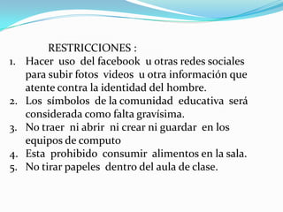 RESTRICCIONES :
1.   Hacer uso del facebook u otras redes sociales
     para subir fotos videos u otra información que
     atente contra la identidad del hombre.
2.   Los símbolos de la comunidad educativa será
     considerada como falta gravísima.
3.   No traer ni abrir ni crear ni guardar en los
     equipos de computo
4.   Esta prohibido consumir alimentos en la sala.
5.   No tirar papeles dentro del aula de clase.
 