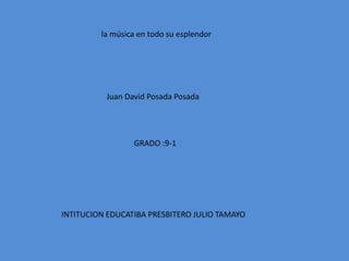 la música en todo su esplendor
Juan David Posada Posada
GRADO :9-1
INTITUCION EDUCATIBA PRESBITERO JULIO TAMAYO
 