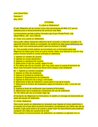 Juan David Díaz
Caminar 2
Año: 2014
TUTORIAL
1).¿Qué es Slideshare?
El sitio Slideshre.net se conoce como otra herramienta de Web 2.0, que es
utilizada para el almacenamiento de archivos enla Web.
La herramienta permite publicar formatos ppt & pps (PowerPoint), odp
(OpenOffice). pdf, .docx (Word).
2). Crear una cuenta en Slideshare.
Para poder utilizar slideshare debemos tener conexión a Internet y acceder a la
siguiente dirección desde su navegador de preferencia http://www.slideshare.net,
luego crear una cuenta para poder subir los archivos a la web.
a). Tras acceder al link anterior se encontrara con un formulario para que
diligencie los datos para crear la nueva cuenta, datos muy básicos lo cual en muy
pocos minutos tendrá la cuenta activada en slideshare.
1. Ingrese un nombre de usuario.
2. Ingrese un correo electrónico.
3. Ingrese un password de usuario.
4. Seleccione un tipo de cuenta, según el uso.
5. Por último dar clic en el botón Join now, para crear la cuenta.Al terminar de
llenar este formulario tendrá que llenar otros campos más detallados
B). 1. Ingrese su nombre completo.
2. Ingrese su País de residencia.
3. Ingrese la Ciudad de residencia.
4. Ingrese el Departamento de residencia.
5. Ingrese la dirección de su blog o red social.
6. Seleccione el tipo de industria o causa para el uso de la cuenta.
7. Seleccione el número de empleados según la industria o solo 1 si es de uso
personal.
8. Ingrese el texto de verificación que muestra el formulario.
9. Seleccionar que si acepta las condiciones de uso de slideshare
10. Por último dar clic en el botón Sign Up.
Al momento de diligenciar los formularios, le saldrá un mensaje de bienvenida por
parte del equipo de slideshare
3). Iniciar Slideshare
Para iniciar sesión en slideshare es necesario que ingrese el correo electrónico o
el usuario con el que lleno el primer formulario y el password, por último dar clic en
el botón Login para entrar a la cuenta y poder subir los documentos para poderlos
compartir con miles de usuarios de la red.
Para explicar el funcionamiento de slideshare, se realizara un ejemplo con un
 
