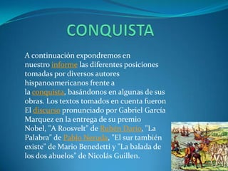 CONQUISTAA continuación expondremos en nuestro informe las diferentes posiciones tomadas por diversos autores hispanoamericanos frente a la conquista, basándonos en algunas de sus obras. Los textos tomados en cuenta fueron El discurso pronunciado por Gabriel García Marquez en la entrega de su premio Nobel, "A Roosvelt" de Rubén Darío, "La Palabra" de Pablo Neruda, "El sur también existe" de Mario Benedetti y "La balada de los dos abuelos" de Nicolás Guillen.