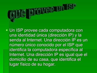 Un ISP provee cada computadora con una identidad única (dirección IP) y la senda al Internet. Una dirección IP es un número único conocido por el ISP que identifica la computadora específica al Internet. Una dirección IP es igual que el domicilio de su casa, que identifica el lugar físico de su hogar. que provee un ISP 