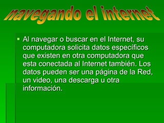 Al navegar o buscar en el Internet, su computadora solicita datos específicos que existen en otra computadora que esta conectada al Internet también. Los datos pueden ser una página de la Red, un video, una descarga u otra información. navegando el internet  