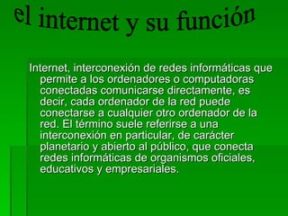 Internet, interconexión de redes informáticas que permite a los ordenadores o computadoras conectadas comunicarse directamente, es decir, cada ordenador de la red puede conectarse a cualquier otro ordenador de la red. El término suele referirse a una interconexión en particular, de carácter planetario y abierto al público, que conecta redes informáticas de organismos oficiales, educativos y empresariales.  el internet y su función 