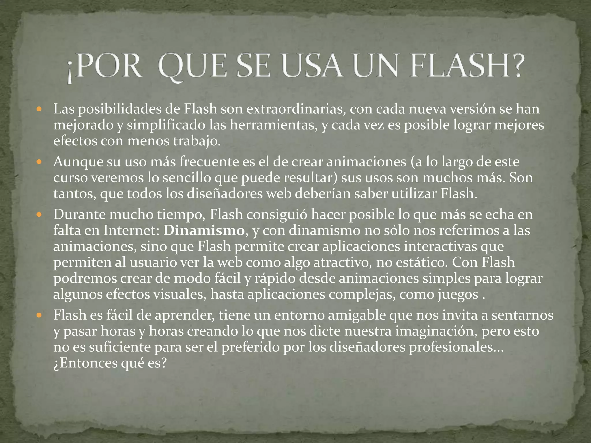  Las posibilidades de Flash son extraordinarias, con cada nueva versión se han
  mejorado y simplificado las herramientas, y cada vez es posible lograr mejores
  efectos con menos trabajo.
 Aunque su uso más frecuente es el de crear animaciones (a lo largo de este
  curso veremos lo sencillo que puede resultar) sus usos son muchos más. Son
  tantos, que todos los diseñadores web deberían saber utilizar Flash.
 Durante mucho tiempo, Flash consiguió hacer posible lo que más se echa en
  falta en Internet: Dinamismo, y con dinamismo no sólo nos referimos a las
  animaciones, sino que Flash permite crear aplicaciones interactivas que
  permiten al usuario ver la web como algo atractivo, no estático. Con Flash
  podremos crear de modo fácil y rápido desde animaciones simples para lograr
  algunos efectos visuales, hasta aplicaciones complejas, como juegos .
 Flash es fácil de aprender, tiene un entorno amigable que nos invita a sentarnos
  y pasar horas y horas creando lo que nos dicte nuestra imaginación, pero esto
  no es suficiente para ser el preferido por los diseñadores profesionales...
  ¿Entonces qué es?
 