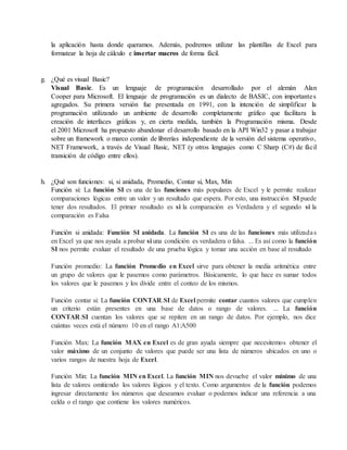 la aplicación hasta donde queramos. Además, podremos utilizar las plantillas de Excel para
formatear la hoja de cálculo e insertar macros de forma fácil.
g. ¿Qué es visual Basic?
Visual Basic. Es un lenguaje de programación desarrollado por el alemán Alan
Cooper para Microsoft. El lenguaje de programación es un dialecto de BASIC, con importantes
agregados. Su primera versión fue presentada en 1991, con la intención de simplificar la
programación utilizando un ambiente de desarrollo completamente gráfico que facilitara la
creación de interfaces gráficas y, en cierta medida, también la Programación misma. Desde
el 2001 Microsoft ha propuesto abandonar el desarrollo basado en la API Win32 y pasar a trabajar
sobre un framework o marco común de librerías independiente de la versión del sistema operativo,
NET Framework, a través de Visual Basic, NET (y otros lenguajes como C Sharp (C#) de fácil
transición de código entre ellos).
h. ¿Qué son funciones: si, si anidada, Promedio, Contar si, Max, Min
Función si: La función SI es una de las funciones más populares de Excel y le permite realizar
comparaciones lógicas entre un valor y un resultado que espera. Por esto, una instrucción SI puede
tener dos resultados. El primer resultado es si la comparación es Verdadera y el segundo si la
comparación es Falsa
Función si anidada: Función SI anidada. La función SI es una de las funciones más utilizadas
en Excel ya que nos ayuda a probar si una condición es verdadera o falsa. ... Es así como la función
SI nos permite evaluar el resultado de una prueba lógica y tomar una acción en base al resultado
Función promedio: La función Promedio en Excel sirve para obtener la media aritmética entre
un grupo de valores que le pasemos como parámetros. Básicamente, lo que hace es sumar todos
los valores que le pasemos y los divide entre el conteo de los mismos.
Función contar si: La función CONTAR.SI de Excel permite contar cuantos valores que cumplen
un criterio están presentes en una base de datos o rango de valores. ... La función
CONTAR.SI cuentan los valores que se repiten en un rango de datos. Por ejemplo, nos dice
cuántas veces está el número 10 en el rango A1:A500
Función Max: La función MAX en Excel es de gran ayuda siempre que necesitemos obtener el
valor máximo de un conjunto de valores que puede ser una lista de números ubicados en uno o
varios rangos de nuestra hoja de Excel.
Función Min: La función MIN en Excel. La función MIN nos devuelve el valor mínimo de una
lista de valores omitiendo los valores lógicos y el texto. Como argumentos de la función podemos
ingresar directamente los números que deseamos evaluar o podemos indicar una referencia a una
celda o el rango que contiene los valores numéricos.
 