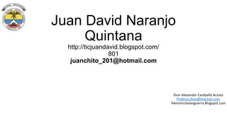 Juan David Naranjo
Quintana
http://ticjuandavid.blogspot.com/
801
juanchito_201@hotmail.com

Jhon Alexander Caraballo Acosta
Profesor.jhon@Hotmail.com
Teknonicolasesguerra.Blogspot.com

 
