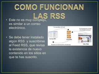 • Este no es muy complejo,
es similar a un correo
electrónico.
• Se debe tener instalado
algún RSS y suscribirse
al Feed RSS, que revisa
la existencia de nuevo
contenido en los sitios en
que te has suscrito.
 