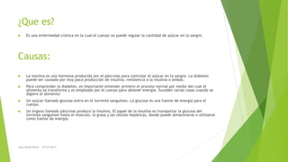¿Que es?
Causas:
 Es una enfermedad crónica en la cual el cuerpo no puede regular la cantidad de azúcar en la sangre.
 La insulina es una hormona producida por el páncreas para controlar el azúcar en la sangre. La diabetes
puede ser causada por muy poca producción de insulina, resistencia a la insulina o ambas.
 Para comprender la diabetes, es importante entender primero el proceso normal por medio del cual el
alimento se transforma y es empleado por el cuerpo para obtener energía. Suceden varias cosas cuando se
digiere el alimento:
 Un azúcar llamado glucosa entra en el torrente sanguíneo. La glucosa es una fuente de energía para el
cuerpo.
 Un órgano llamado páncreas produce la insulina. El papel de la insulina es transportar la glucosa del
torrente sanguíneo hasta el músculo, la grasa y las células hepáticas, donde puede almacenarse o utilizarse
como fuente de energía.
Juan David Perez 22/03/2017
 
