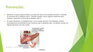 Prevención:
 Mantener un peso corporal ideal y un estilo de vida activo pueden prevenir o retardar
el comienzo de la diabetes tipo 2. También pueden usarse algunas medicinas para
retrasar o prevenir el inicio de la diabetes tipo 2.
 En estos momentos, la diabetes tipo 1 no se puede prevenir. Sin embargo, existen
investigaciones prometedoras que muestran que la diabetes tipo 1 se puede retrasar en
algunas personas con alto riesgo.
Juan David Perez 22/03/2017
 