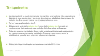Tratamiento:
 La diabetes tipo 2 se puede contrarrestar con cambios en el estilo de vida, especialmente
bajando de peso con ejercicio y comiendo alimentos más saludables. Algunos casos de
diabetes tipo 2 se pueden mejorar con cirugía para bajar de peso.
 No hay cura para la diabetes tipo 1.
 El tratamiento tanto de la diabetes tipo 1 como de la diabetes tipo 2 consiste en
medicamentos, dieta y ejercicio para controlar el nivel de azúcar en la sangre.
 Todas las personas con diabetes deben recibir una educación adecuada y apoyo sobre
las mejores maneras de manejar su diabetes. Pregunte a su proveedor sobre la
posibilidad de consultar a un enfermero educador en diabetes.
 Bibliografía: https://medlineplus.gov/spanish/ency/article/001214.htm
Juan David Perez 22/03/2017
 