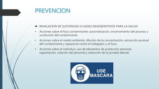 PREVENCION
 INHALACION DE SUSTANCIAS O GASES DEGENERATIVOS PARA LA SALUD:
• Acciones sobre el foco contaminante: automatización, encerramiento del proceso y
sustitución del contaminante.
• Acciones sobre el medio ambiente: dilución de la concentración, extracción puntual
del contaminante y separación entre el trabajador y el foco.
• Acciones sobre el individuo: uso de elementos de protección personal,
capacitación, rotación del personal y reducción de la jornada laboral.
 
