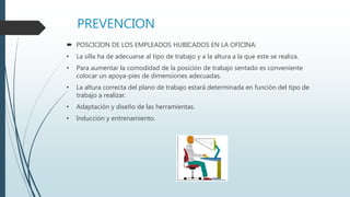 PREVENCION
 POSCICION DE LOS EMPLEADOS HUBICADOS EN LA OFICINA:
• La silla ha de adecuarse al tipo de trabajo y a la altura a la que este se realiza.
• Para aumentar la comodidad de la posición de trabajo sentado es conveniente
colocar un apoya-pies de dimensiones adecuadas.
• La altura correcta del plano de trabajo estará determinada en función del tipo de
trabajo a realizar.
• Adaptación y diseño de las herramientas.
• Inducción y entrenamiento.
 