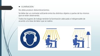  ILUMINACION:
No debe producir deslumbramientos.
Se debe dar un contraste suficiente entre los distintos objetos o partes de los mismos
que se están observando.
Todos los lugares de trabajo tendrán la iluminación adecuada e indispensable de
acuerdo a la clase de labor que se realice.
 