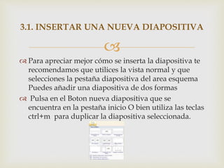 
 Para apreciar mejor cómo se inserta la diapositiva te
recomendamos que utilices la vista normal y que
selecciones la pestaña diapositiva del area esquema
Puedes añadir una diapositiva de dos formas
 Pulsa en el Boton nueva diapositiva que se
encuentra en la pestaña inicio O bien utiliza las teclas
ctrl+m para duplicar la diapositiva seleccionada.
3.1. INSERTAR UNA NUEVA DIAPOSITIVA
 