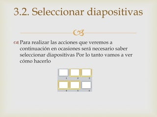 
 Para realizar las acciones que veremos a
continuación en ocasiones será necesario saber
seleccionar diapositivas Por lo tanto vamos a ver
cómo hacerlo
3.2. Seleccionar diapositivas
 