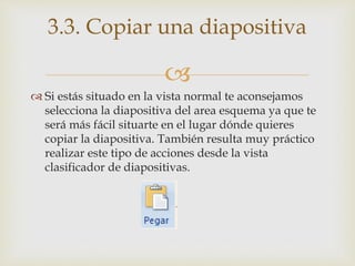 
 Si estás situado en la vista normal te aconsejamos
selecciona la diapositiva del area esquema ya que te
será más fácil situarte en el lugar dónde quieres
copiar la diapositiva. También resulta muy práctico
realizar este tipo de acciones desde la vista
clasificador de diapositivas.
3.3. Copiar una diapositiva
 