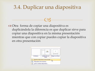 
 Otra forma de copiar una diapositiva es
duplicándola la diferencia es que duplicar sirve para
copiar una diapositiva en la misma presentación
mientras que con copiar puedes copiar la diapositiva
en otra presentación
3.4. Duplicar una diapositiva
 