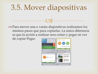 
 Para mover una o varias diapositivas realizamos los
mismos pasos que para copiarlas. La única diferencia
es que la acción a realizar sera cortar y pegar en vez
de copiar Pegar.
3.5. Mover diapositivas
 