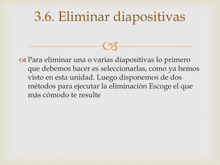 
 Para eliminar una o varias diapositivas lo primero
que debemos hacer es seleccionarlas, como ya hemos
visto en esta unidad. Luego disponemos de dos
métodos para ejecutar la eliminación Escoge el que
más cómodo te resulte
3.6. Eliminar diapositivas
 
