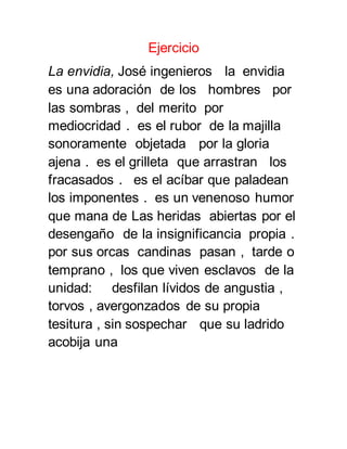 Ejercicio 
La envidia, José ingenieros la envidia 
es una adoración de los hombres por 
las sombras , del merito por 
mediocridad . es el rubor de la majilla 
sonoramente objetada por la gloria 
ajena . es el grilleta que arrastran los 
fracasados . es el acíbar que paladean 
los imponentes . es un venenoso humor 
que mana de Las heridas abiertas por el 
desengaño de la insignificancia propia . 
por sus orcas candinas pasan , tarde o 
temprano , los que viven esclavos de la 
unidad: desfilan lívidos de angustia , 
torvos , avergonzados de su propia 
tesitura , sin sospechar que su ladrido 
acobija una 
