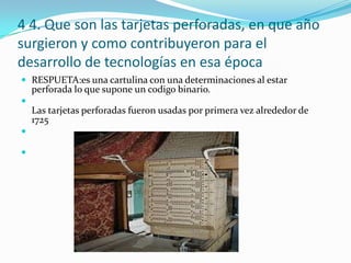 4 4. Que son las tarjetas perforadas, en que año surgieron y como contribuyeron para el desarrollo de tecnologías en esa épocaRESPUETA:es una cartulina con una determinaciones al estar perforada lo que supone un codigo binario.Las tarjetas perforadas fueron usadas por primera vez alrededor de 1725