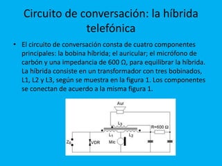Circuito de conversación: la híbrida
telefónica
• El circuito de conversación consta de cuatro componentes
principales: la bobina híbrida; el auricular; el micrófono de
carbón y una impedancia de 600 Ω, para equilibrar la híbrida.
La híbrida consiste en un transformador con tres bobinados,
L1, L2 y L3, según se muestra en la figura 1. Los componentes
se conectan de acuerdo a la misma figura 1.
 