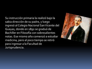 Su instrucción primaria la realizó bajo la
sabia dirección de su padre, y luego
ingresó al Colegio Nacional SanVicente del
Guayas, donde en 1892 se graduó de
Bachiller en Filosofía con sobresalientes
notas. Ese mismo año comenzó a estudiar
medicina, pero al poco tiempo se retiró
para ingresar a la Facultad de
Jurisprudencia.
 