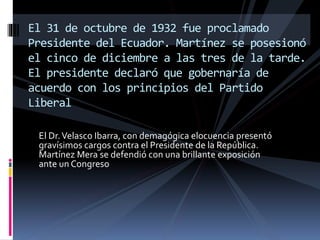 El Dr.Velasco Ibarra, con demagógica elocuencia presentó
gravísimos cargos contra el Presidente de la República.
Martínez Mera se defendió con una brillante exposición
ante un Congreso.
El 31 de octubre de 1932 fue proclamado
Presidente del Ecuador. Martínez se posesionó
el cinco de diciembre a las tres de la tarde.
El presidente declaró que gobernaría de
acuerdo con los principios del Partido
Liberal
 