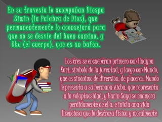 En su travesía lo acompañan Diospa
Simin (la Palabra de Dios), que
permanentemente lo aconsejará para
que no se desvíe del buen camino, y
Uku (el cuerpo), que es un bufón.
Los tres se encuentran primero con Huayna
Kari, símbolo de la juventud, y luego con Mundo,
que es sinónimo de diversión, de placeres. Mundo
le presenta a su hermana Aicha, que representa
a la voluptuosidad, y Hurin Saya se enamora
perdidamente de ella, e inicia una vida
licenciosa que lo destroza física y moralmente
 