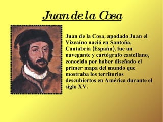 Juan de la Cosa Juan de la Cosa, apodado Juan el Vizcaíno nació en Santoña, Cantabria (España), fue un navegante y cartógrafo castellano, conocido por haber diseñado el primer mapa del mundo que mostraba los territorios descubiertos en América durante el siglo XV. 