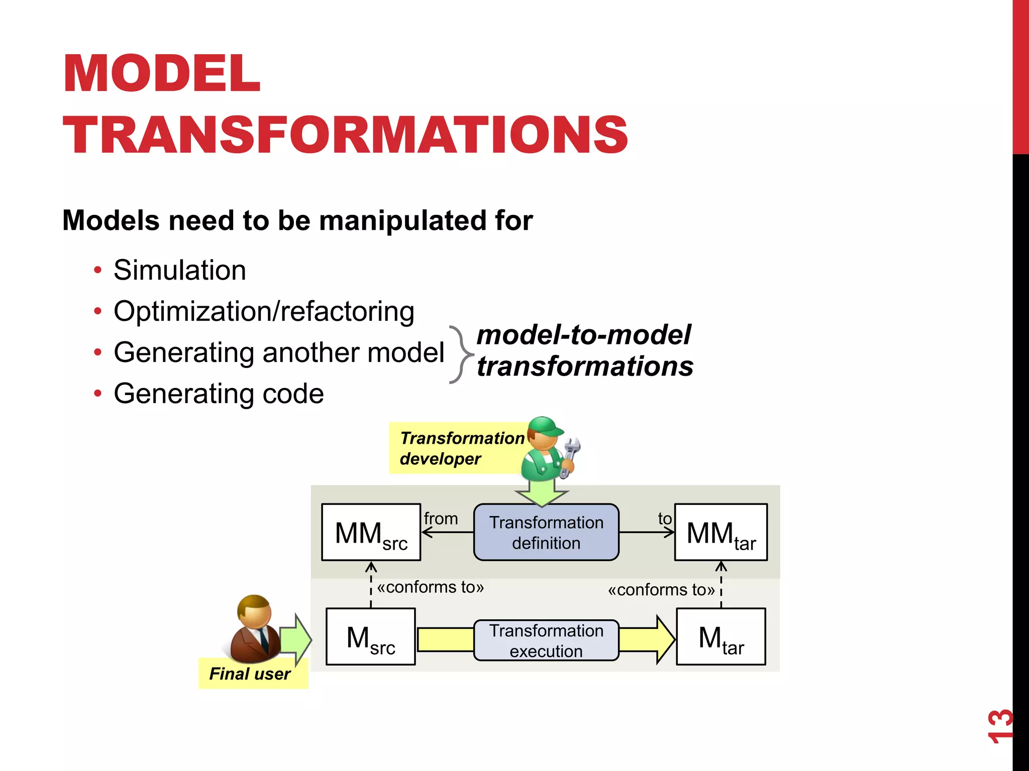 MODEL
TRANSFORMATIONS
Models need to be manipulated for
• Simulation
• Optimization/refactoring
• Generating another model
• Generating code
13
MMsrc MMtar
Msrc Mtar
Transformation
definition
from to
«conforms to» «conforms to»
Transformation
execution
Transformation
developer
Final user
model-to-model
transformations
 