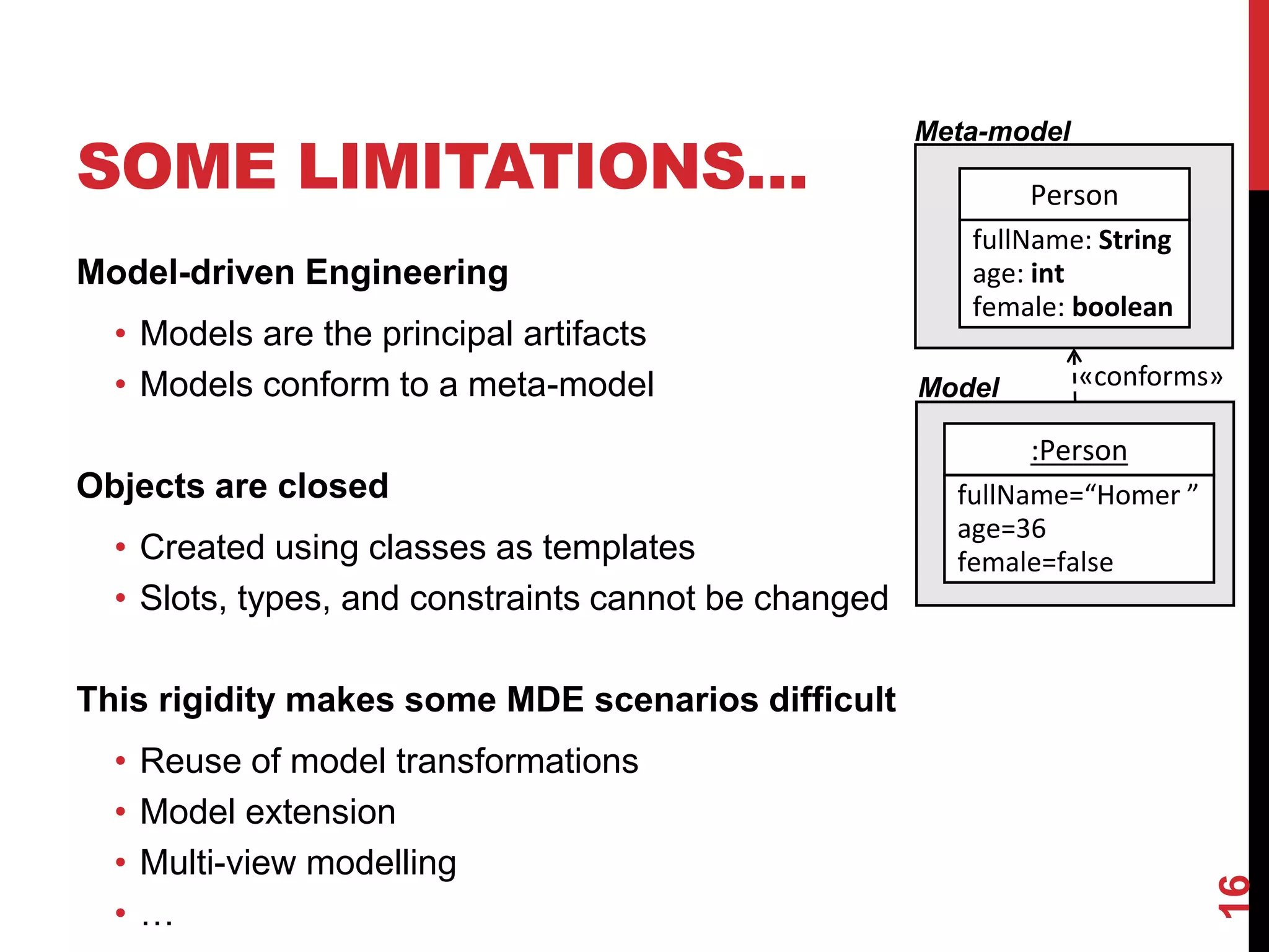 SOME LIMITATIONS…
Model-driven Engineering
• Models are the principal artifacts
• Models conform to a meta-model
Objects are closed
• Created using classes as templates
• Slots, types, and constraints cannot be changed
This rigidity makes some MDE scenarios difficult
• Reuse of model transformations
• Model extension
• Multi-view modelling
• …
16
Person
fullName: String
age: int
female: boolean
:Person
fullName=“Homer ”
age=36
female=false
Meta-model
Model «conforms»
 