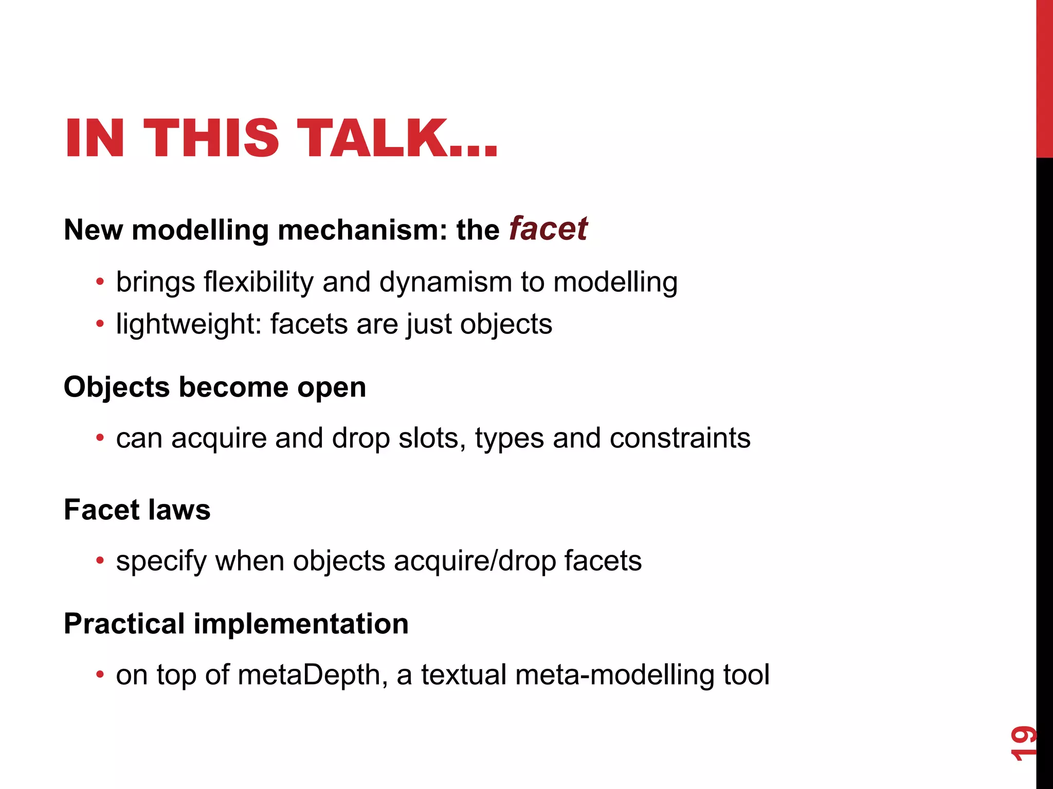 IN THIS TALK…
New modelling mechanism: the facet
• brings flexibility and dynamism to modelling
• lightweight: facets are just objects
Objects become open
• can acquire and drop slots, types and constraints
Facet laws
• specify when objects acquire/drop facets
Practical implementation
• on top of metaDepth, a textual meta-modelling tool
19
 