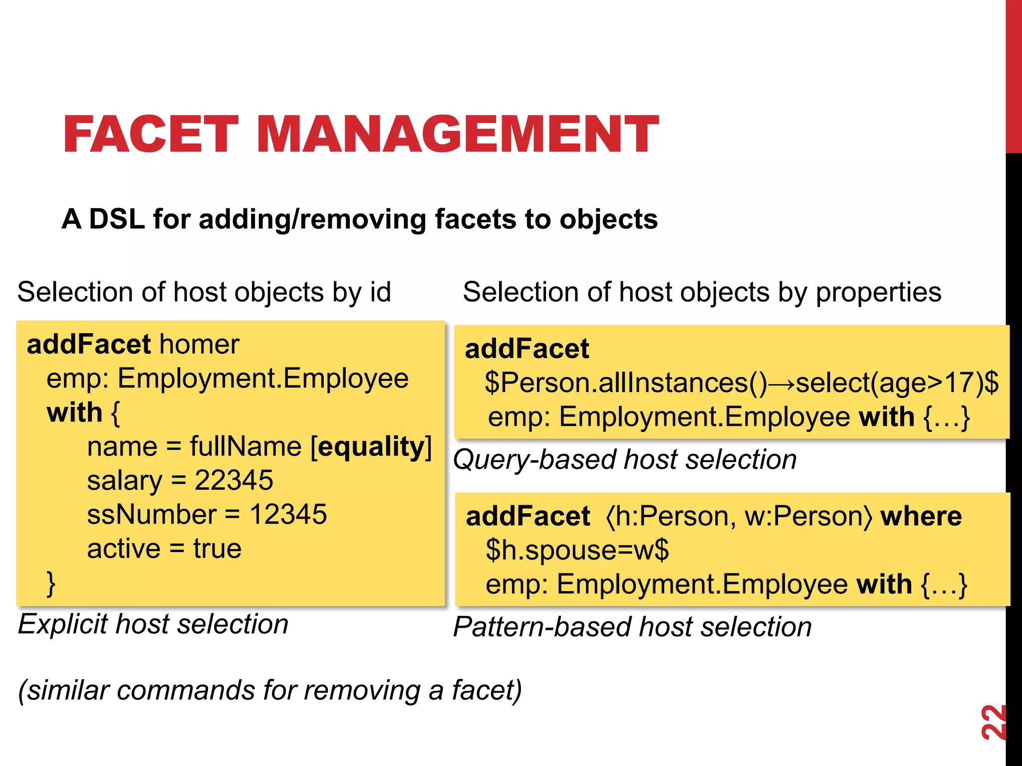 FACET MANAGEMENT
A DSL for adding/removing facets to objects
22
addFacet homer
emp: Employment.Employee
with {
name = fullName [equality]
salary = 22345
ssNumber = 12345
active = true
}
addFacet
$Person.allInstances()→select(age>17)$
emp: Employment.Employee with {…}
Explicit host selection
Query-based host selection
addFacet h:Person, w:Person where
$h.spouse=w$
emp: Employment.Employee with {…}
Pattern-based host selection
Selection of host objects by id Selection of host objects by properties
(similar commands for removing a facet)
 