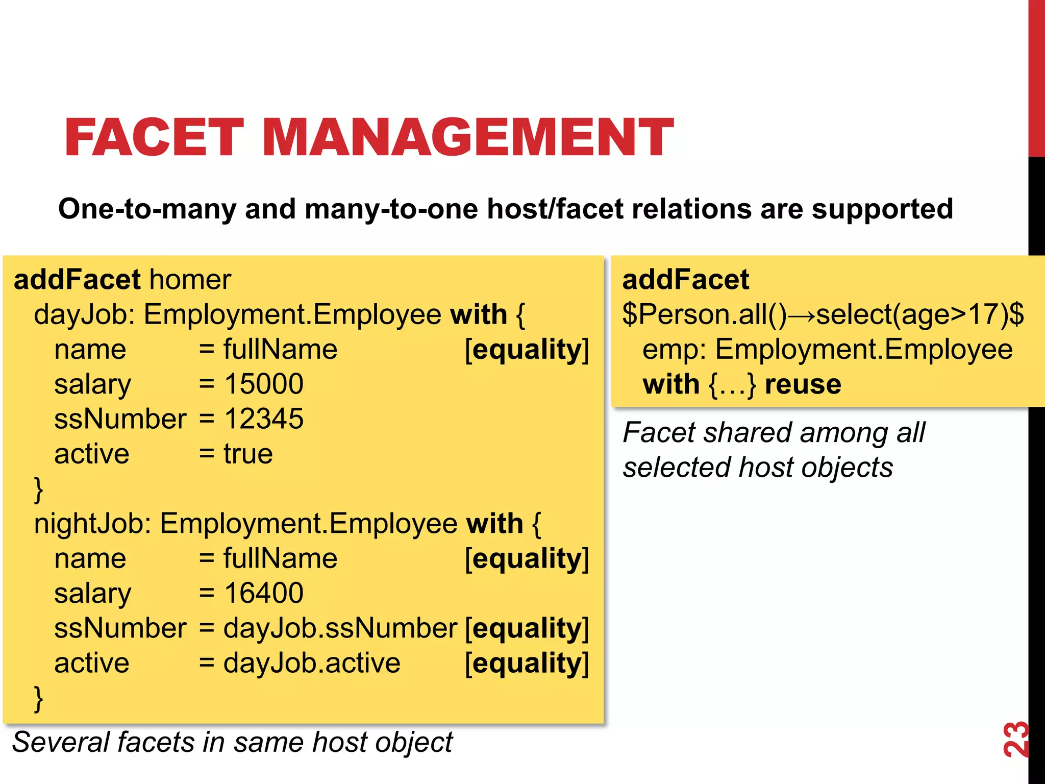 FACET MANAGEMENT
23
addFacet
$Person.all()→select(age>17)$
emp: Employment.Employee
with {…} reuse
Facet shared among all
selected host objects
addFacet homer
dayJob: Employment.Employee with {
name = fullName [equality]
salary = 15000
ssNumber = 12345
active = true
}
nightJob: Employment.Employee with {
name = fullName [equality]
salary = 16400
ssNumber = dayJob.ssNumber [equality]
active = dayJob.active [equality]
}
Several facets in same host object
One-to-many and many-to-one host/facet relations are supported
 
