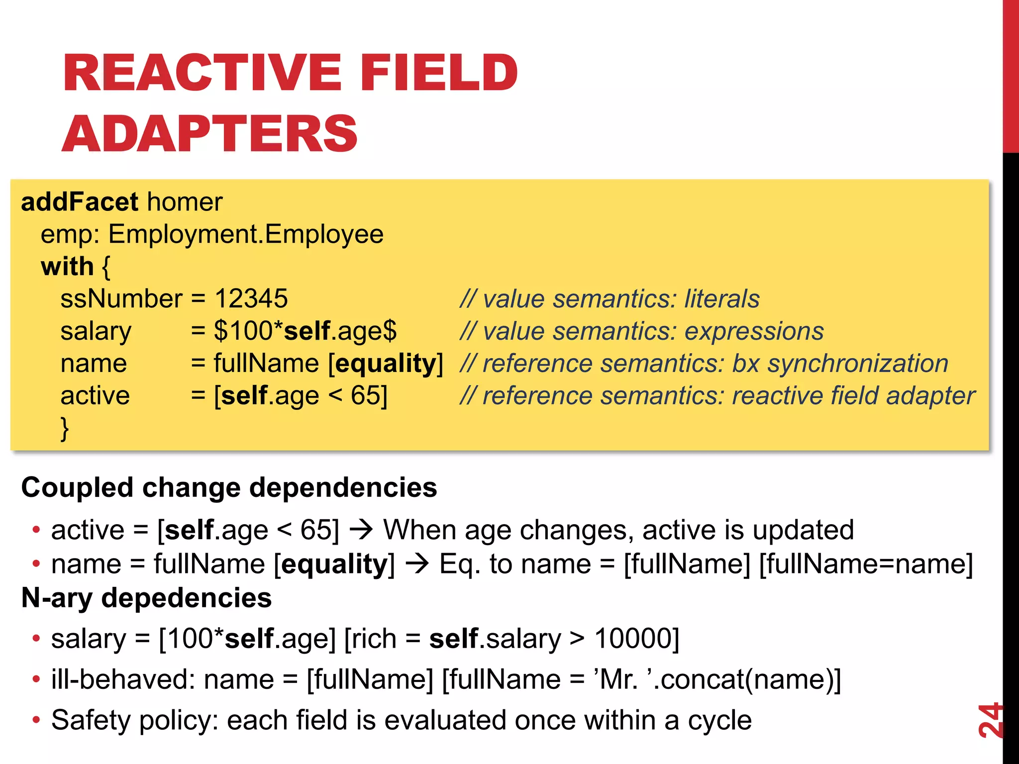 REACTIVE FIELD
ADAPTERS
24
addFacet homer
emp: Employment.Employee
with {
ssNumber = 12345 // value semantics: literals
salary = $100*self.age$ // value semantics: expressions
name = fullName [equality] // reference semantics: bx synchronization
active = [self.age < 65] // reference semantics: reactive field adapter
}
Coupled change dependencies
• active = [self.age < 65]  When age changes, active is updated
• name = fullName [equality]  Eq. to name = [fullName] [fullName=name]
N-ary depedencies
• salary = [100*self.age] [rich = self.salary > 10000]
• ill-behaved: name = [fullName] [fullName = ’Mr. ’.concat(name)]
• Safety policy: each field is evaluated once within a cycle
 