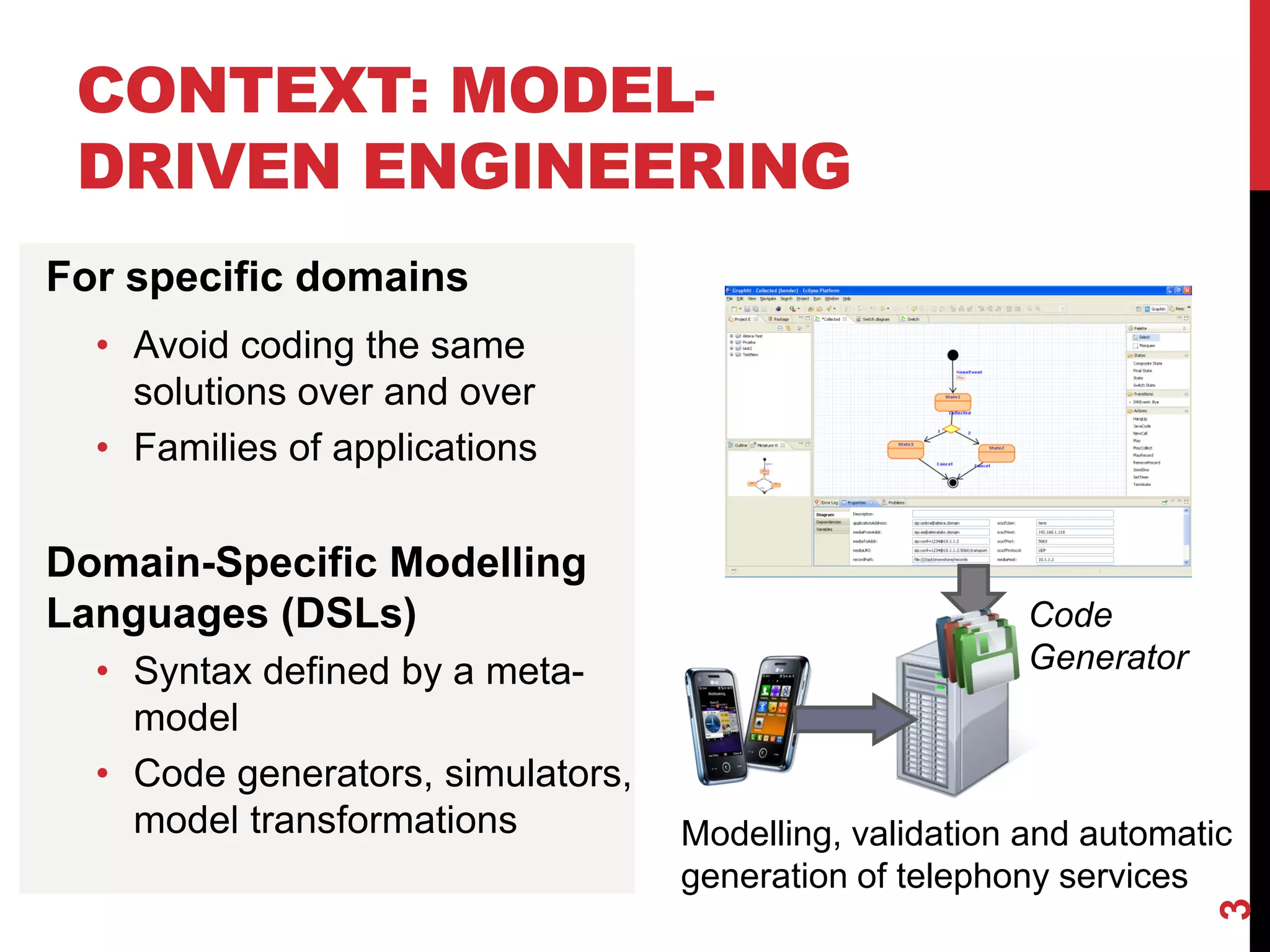 CONTEXT: MODEL-
DRIVEN ENGINEERING
3
For specific domains
• Avoid coding the same
solutions over and over
• Families of applications
Domain-Specific Modelling
Languages (DSLs)
• Syntax defined by a meta-
model
• Code generators, simulators,
model transformations
Code
Generator
Modelling, validation and automatic
generation of telephony services
 