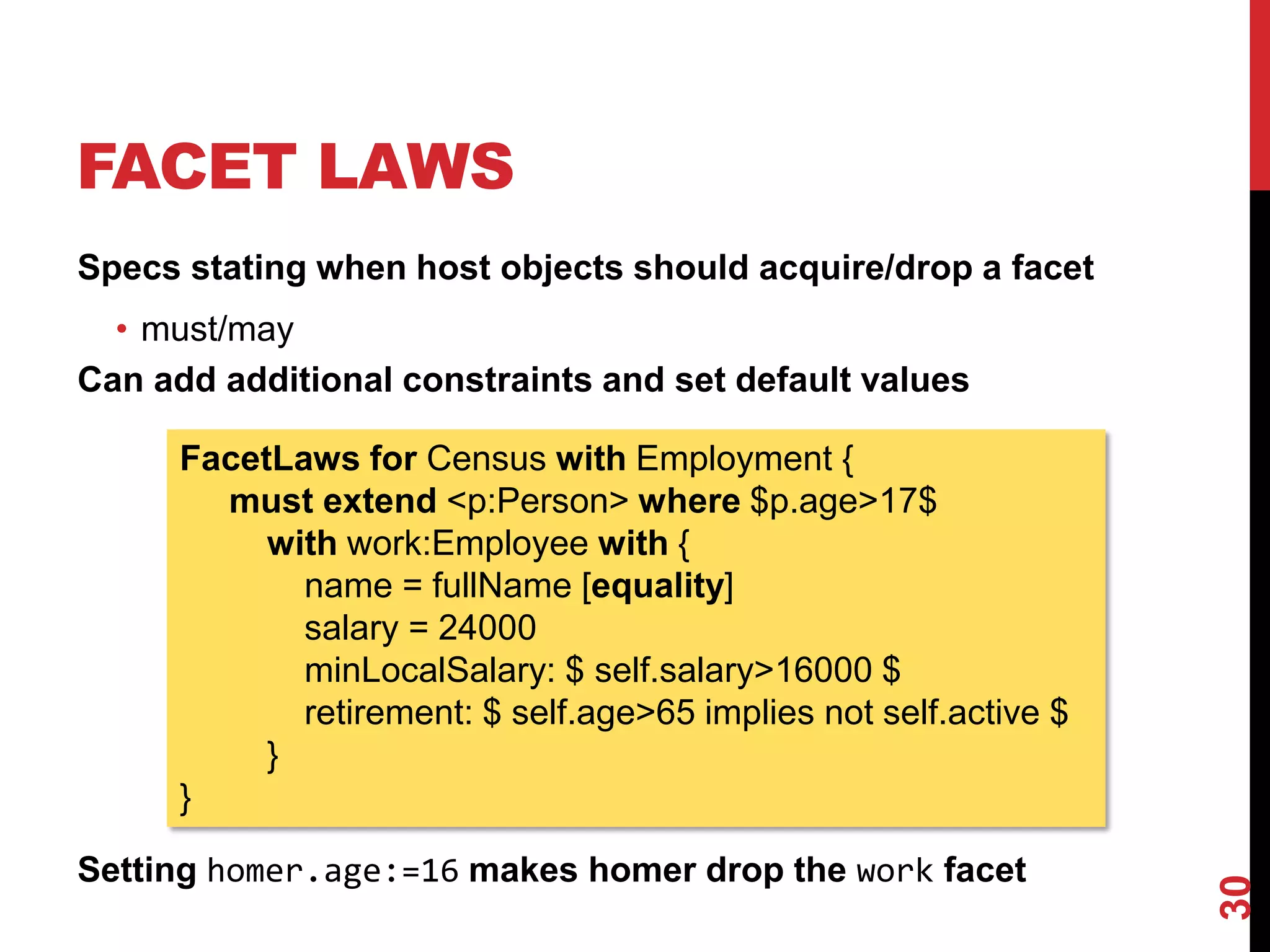 FACET LAWS
Specs stating when host objects should acquire/drop a facet
• must/may
Can add additional constraints and set default values
Setting homer.age:=16 makes homer drop the work facet
30
FacetLaws for Census with Employment {
must extend <p:Person> where $p.age>17$
with work:Employee with {
name = fullName [equality]
salary = 24000
minLocalSalary: $ self.salary>16000 $
retirement: $ self.age>65 implies not self.active $
}
}
 