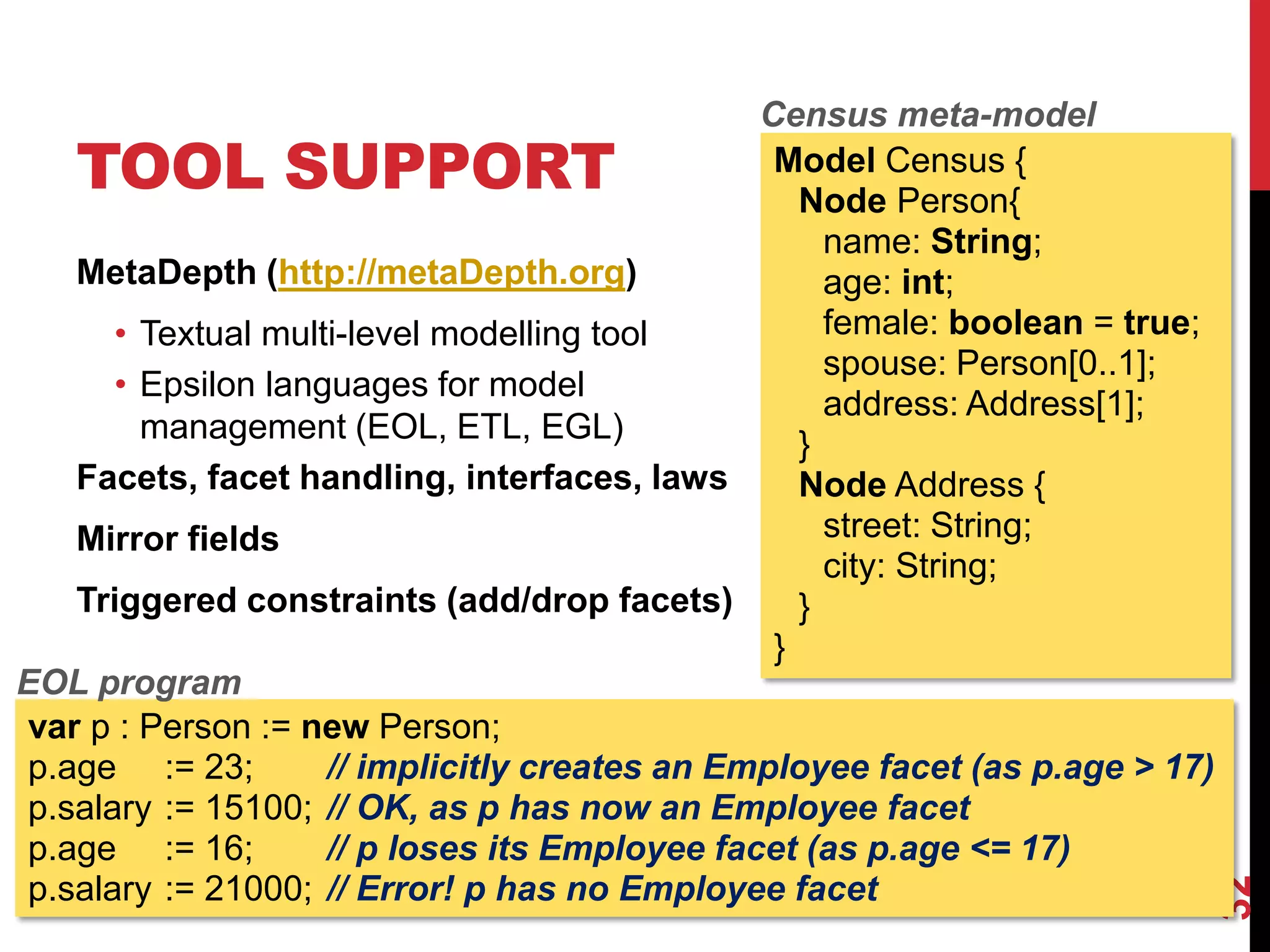 TOOL SUPPORT
MetaDepth (http://metaDepth.org)
• Textual multi-level modelling tool
• Epsilon languages for model
management (EOL, ETL, EGL)
Facets, facet handling, interfaces, laws
Mirror fields
Triggered constraints (add/drop facets)
32
Model Census {
Node Person{
name: String;
age: int;
female: boolean = true;
spouse: Person[0..1];
address: Address[1];
}
Node Address {
street: String;
city: String;
}
}
var p : Person := new Person;
p.age := 23; // implicitly creates an Employee facet (as p.age > 17)
p.salary := 15100; // OK, as p has now an Employee facet
p.age := 16; // p loses its Employee facet (as p.age <= 17)
p.salary := 21000; // Error! p has no Employee facet
EOL program
Census meta-model
 
